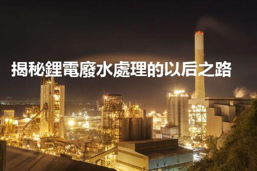 揭秘鋰電廢水處理的以后之路：你明白嗎？
